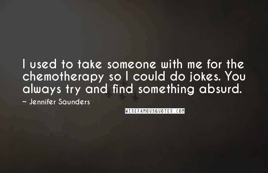 Jennifer Saunders Quotes: I used to take someone with me for the chemotherapy so I could do jokes. You always try and find something absurd.