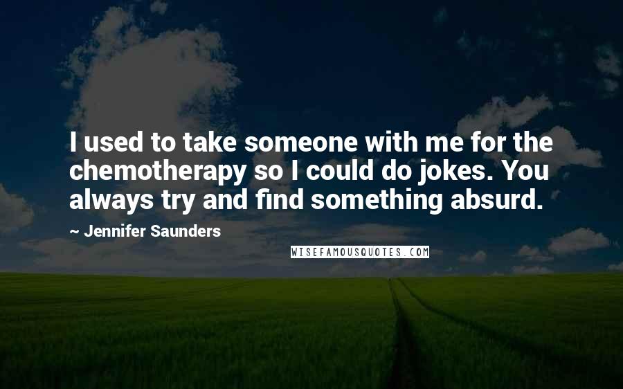 Jennifer Saunders Quotes: I used to take someone with me for the chemotherapy so I could do jokes. You always try and find something absurd.