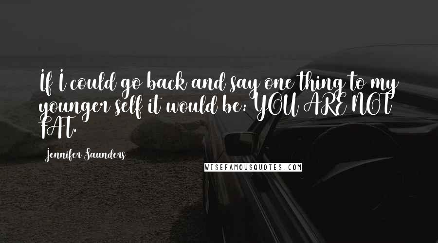 Jennifer Saunders Quotes: If I could go back and say one thing to my younger self it would be: YOU ARE NOT FAT.