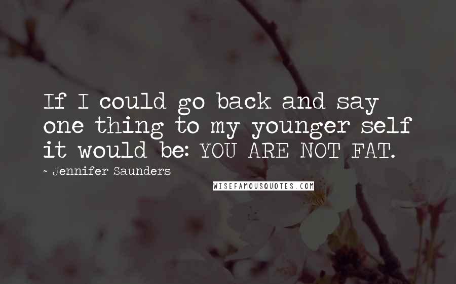 Jennifer Saunders Quotes: If I could go back and say one thing to my younger self it would be: YOU ARE NOT FAT.