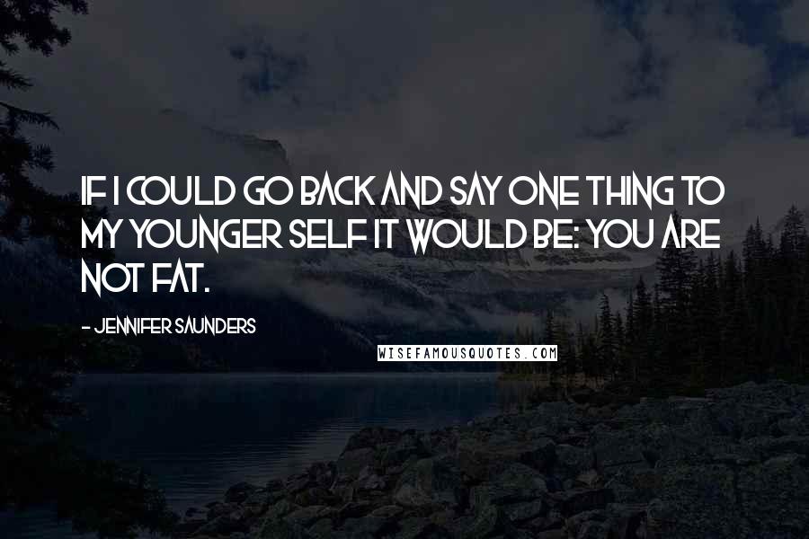 Jennifer Saunders Quotes: If I could go back and say one thing to my younger self it would be: YOU ARE NOT FAT.
