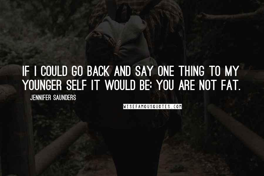 Jennifer Saunders Quotes: If I could go back and say one thing to my younger self it would be: YOU ARE NOT FAT.