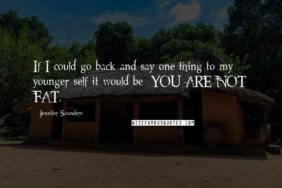 Jennifer Saunders Quotes: If I could go back and say one thing to my younger self it would be: YOU ARE NOT FAT.