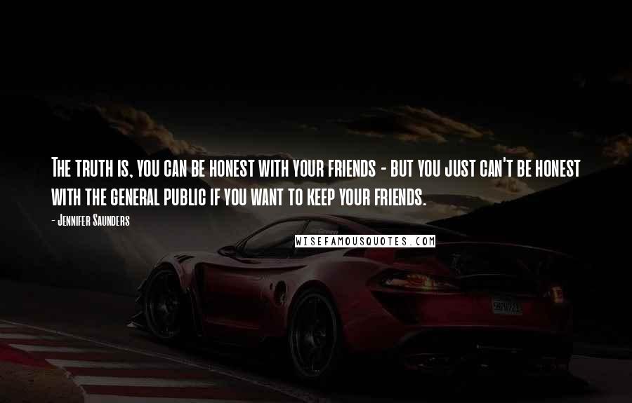 Jennifer Saunders Quotes: The truth is, you can be honest with your friends - but you just can't be honest with the general public if you want to keep your friends.