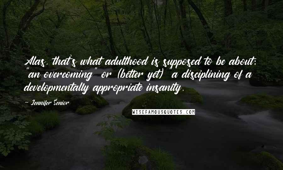 Jennifer Senior Quotes: Alas, that's what adulthood is supposed to be about: "an overcoming" or (better yet) "a disciplining of a developmentally appropriate insanity.