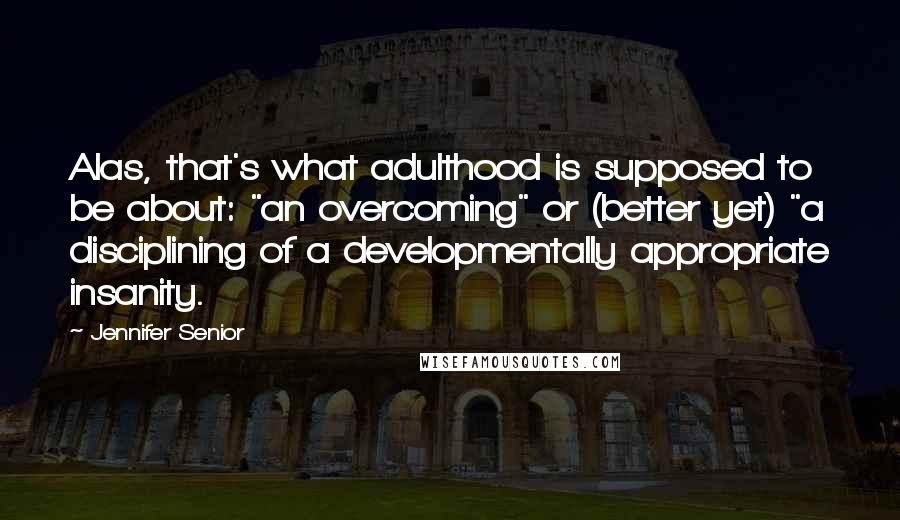 Jennifer Senior Quotes: Alas, that's what adulthood is supposed to be about: "an overcoming" or (better yet) "a disciplining of a developmentally appropriate insanity.