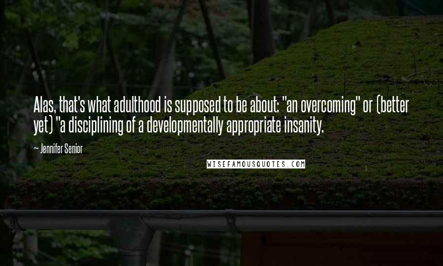 Jennifer Senior Quotes: Alas, that's what adulthood is supposed to be about: "an overcoming" or (better yet) "a disciplining of a developmentally appropriate insanity.