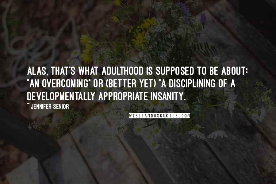 Jennifer Senior Quotes: Alas, that's what adulthood is supposed to be about: "an overcoming" or (better yet) "a disciplining of a developmentally appropriate insanity.