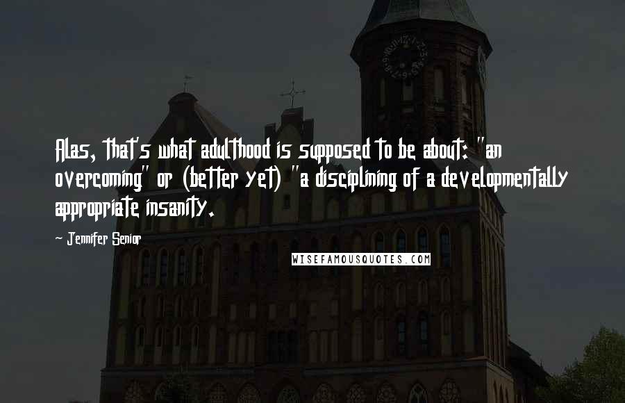 Jennifer Senior Quotes: Alas, that's what adulthood is supposed to be about: "an overcoming" or (better yet) "a disciplining of a developmentally appropriate insanity.