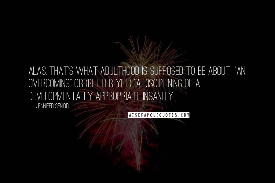 Jennifer Senior Quotes: Alas, that's what adulthood is supposed to be about: "an overcoming" or (better yet) "a disciplining of a developmentally appropriate insanity.