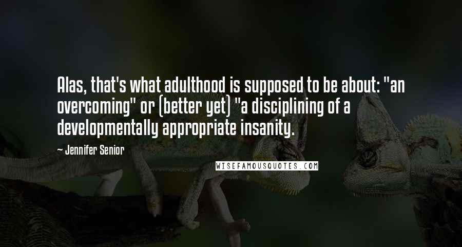 Jennifer Senior Quotes: Alas, that's what adulthood is supposed to be about: "an overcoming" or (better yet) "a disciplining of a developmentally appropriate insanity.