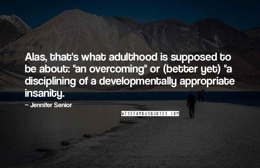 Jennifer Senior Quotes: Alas, that's what adulthood is supposed to be about: "an overcoming" or (better yet) "a disciplining of a developmentally appropriate insanity.