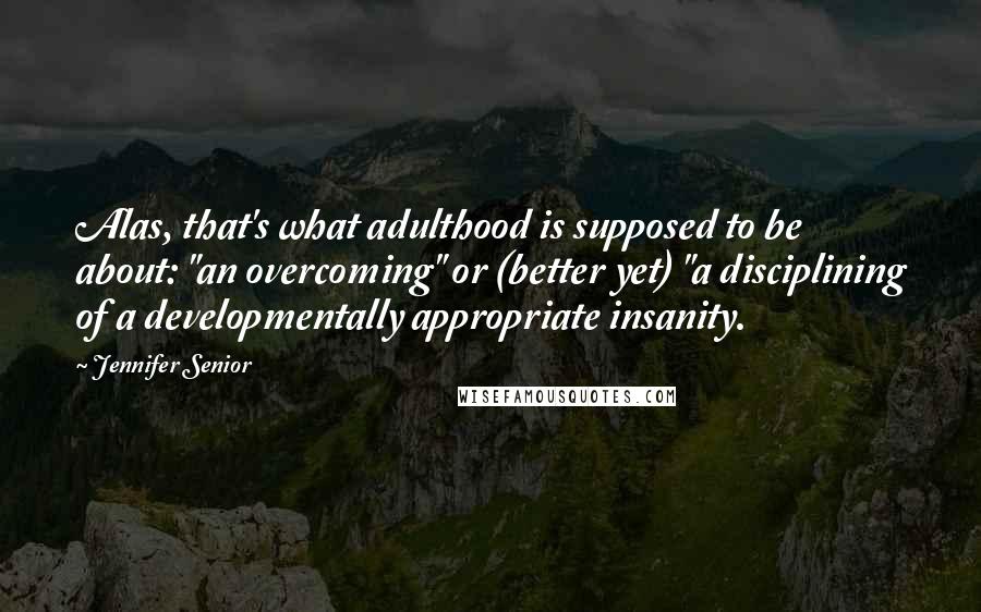 Jennifer Senior Quotes: Alas, that's what adulthood is supposed to be about: "an overcoming" or (better yet) "a disciplining of a developmentally appropriate insanity.