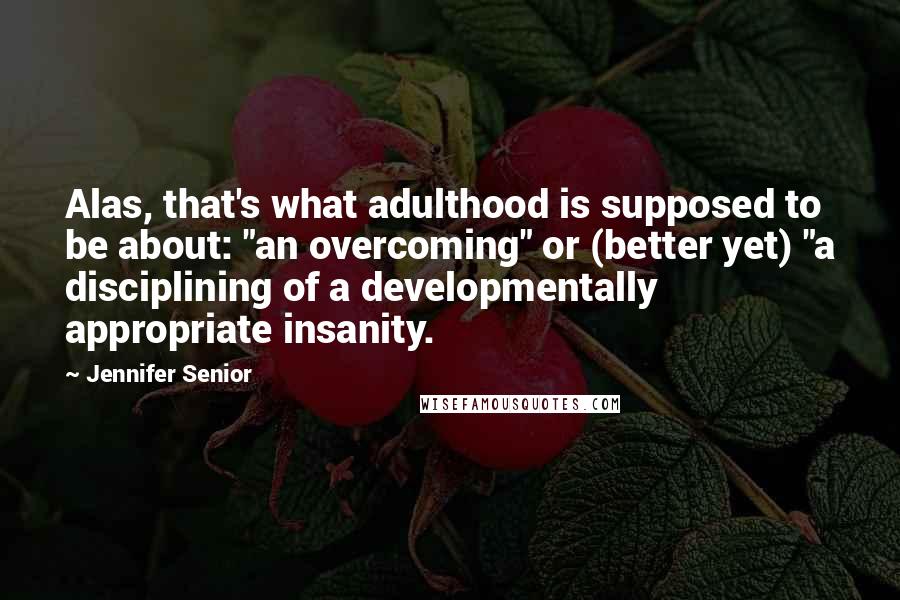 Jennifer Senior Quotes: Alas, that's what adulthood is supposed to be about: "an overcoming" or (better yet) "a disciplining of a developmentally appropriate insanity.