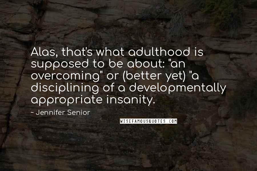 Jennifer Senior Quotes: Alas, that's what adulthood is supposed to be about: "an overcoming" or (better yet) "a disciplining of a developmentally appropriate insanity.