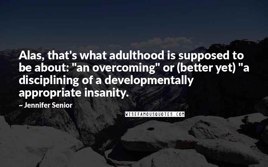 Jennifer Senior Quotes: Alas, that's what adulthood is supposed to be about: "an overcoming" or (better yet) "a disciplining of a developmentally appropriate insanity.