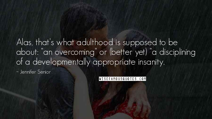 Jennifer Senior Quotes: Alas, that's what adulthood is supposed to be about: "an overcoming" or (better yet) "a disciplining of a developmentally appropriate insanity.