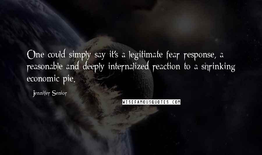 Jennifer Senior Quotes: One could simply say it's a legitimate fear-response, a reasonable and deeply internalized reaction to a shrinking economic pie.