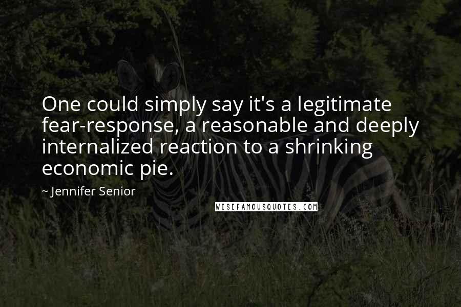 Jennifer Senior Quotes: One could simply say it's a legitimate fear-response, a reasonable and deeply internalized reaction to a shrinking economic pie.