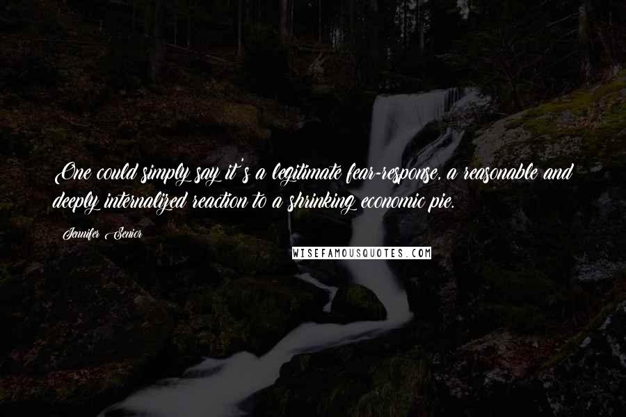 Jennifer Senior Quotes: One could simply say it's a legitimate fear-response, a reasonable and deeply internalized reaction to a shrinking economic pie.