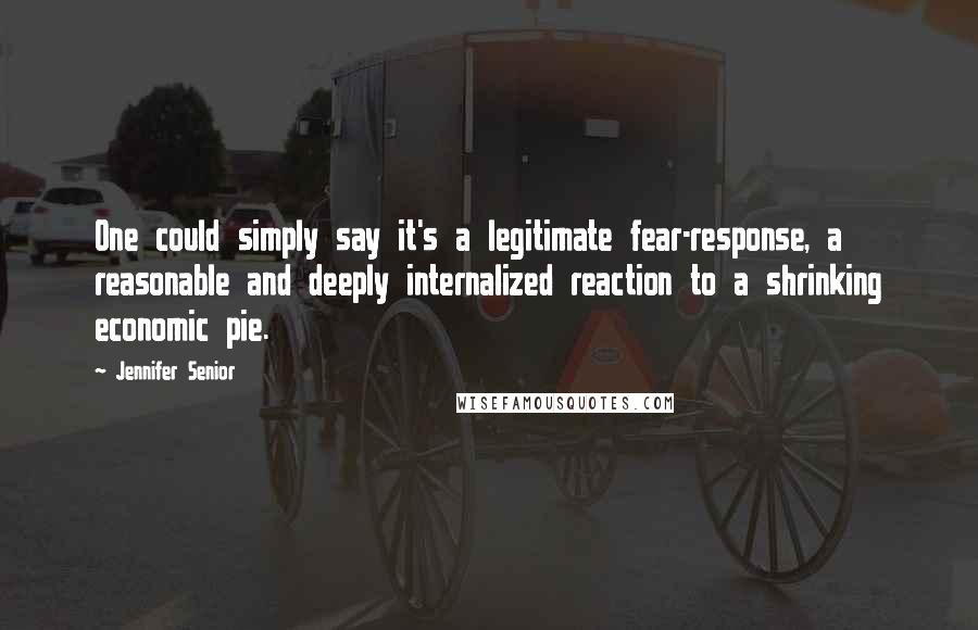 Jennifer Senior Quotes: One could simply say it's a legitimate fear-response, a reasonable and deeply internalized reaction to a shrinking economic pie.