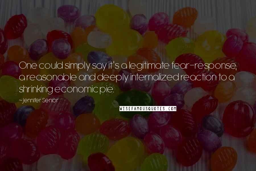 Jennifer Senior Quotes: One could simply say it's a legitimate fear-response, a reasonable and deeply internalized reaction to a shrinking economic pie.