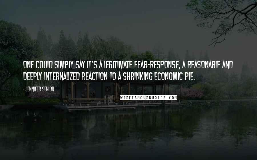 Jennifer Senior Quotes: One could simply say it's a legitimate fear-response, a reasonable and deeply internalized reaction to a shrinking economic pie.