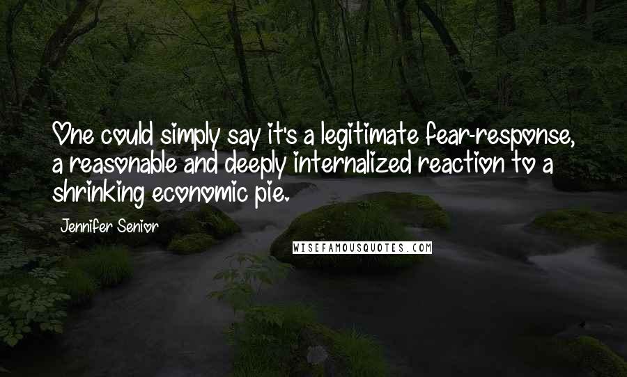 Jennifer Senior Quotes: One could simply say it's a legitimate fear-response, a reasonable and deeply internalized reaction to a shrinking economic pie.