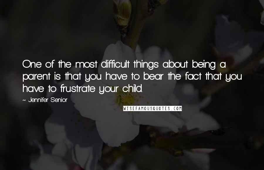 Jennifer Senior Quotes: One of the most difficult things about being a parent is that you have to bear the fact that you have to frustrate your child.