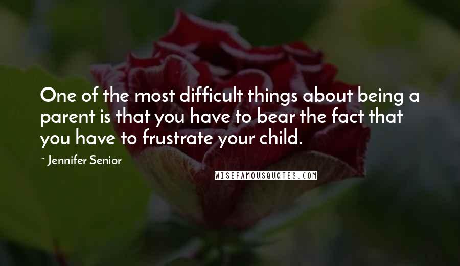 Jennifer Senior Quotes: One of the most difficult things about being a parent is that you have to bear the fact that you have to frustrate your child.