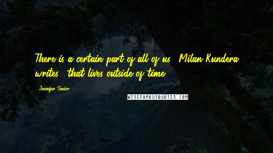 Jennifer Senior Quotes: There is a certain part of all of us," Milan Kundera writes, "that lives outside of time.