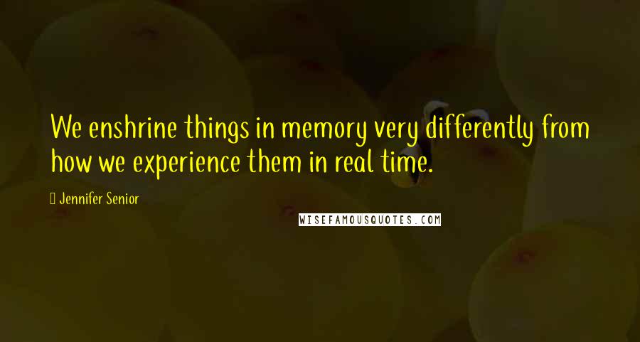 Jennifer Senior Quotes: We enshrine things in memory very differently from how we experience them in real time.