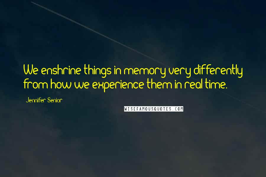 Jennifer Senior Quotes: We enshrine things in memory very differently from how we experience them in real time.