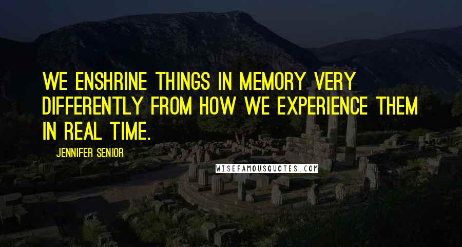 Jennifer Senior Quotes: We enshrine things in memory very differently from how we experience them in real time.