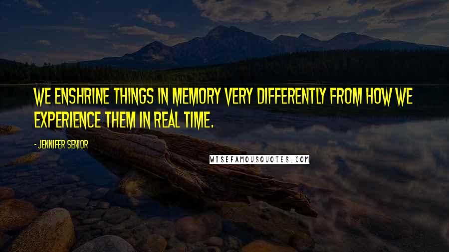 Jennifer Senior Quotes: We enshrine things in memory very differently from how we experience them in real time.
