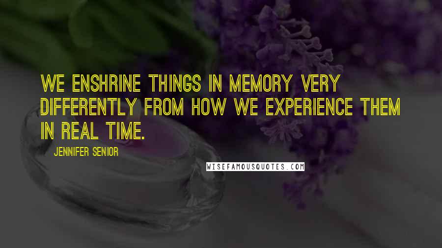 Jennifer Senior Quotes: We enshrine things in memory very differently from how we experience them in real time.