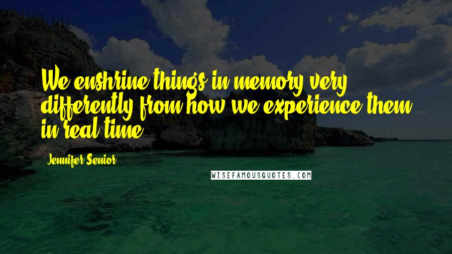 Jennifer Senior Quotes: We enshrine things in memory very differently from how we experience them in real time.