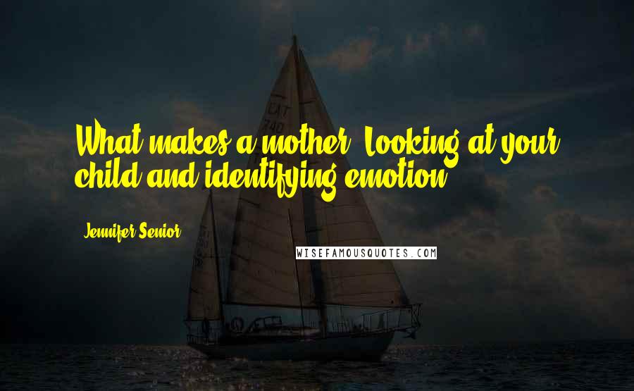 Jennifer Senior Quotes: What makes a mother? Looking at your child and identifying emotion