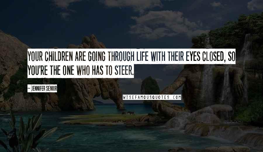 Jennifer Senior Quotes: Your children are going through life with their eyes closed, so YOU'RE the one who has to steer.