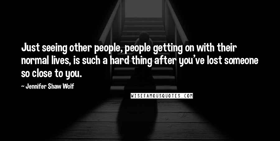 Jennifer Shaw Wolf Quotes: Just seeing other people, people getting on with their normal lives, is such a hard thing after you've lost someone so close to you.