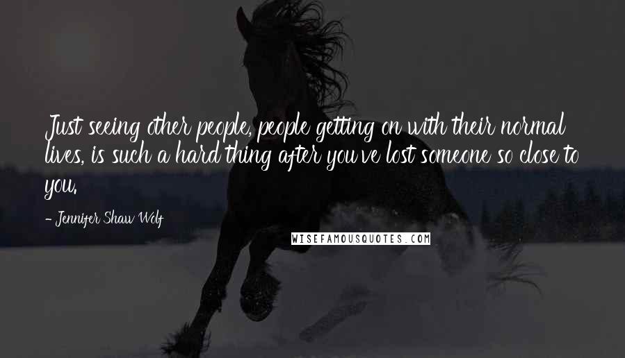 Jennifer Shaw Wolf Quotes: Just seeing other people, people getting on with their normal lives, is such a hard thing after you've lost someone so close to you.