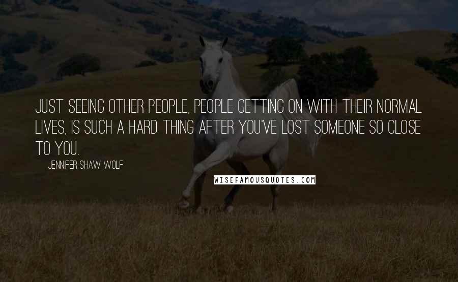 Jennifer Shaw Wolf Quotes: Just seeing other people, people getting on with their normal lives, is such a hard thing after you've lost someone so close to you.