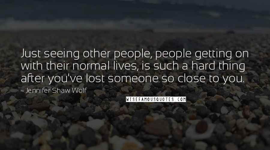 Jennifer Shaw Wolf Quotes: Just seeing other people, people getting on with their normal lives, is such a hard thing after you've lost someone so close to you.