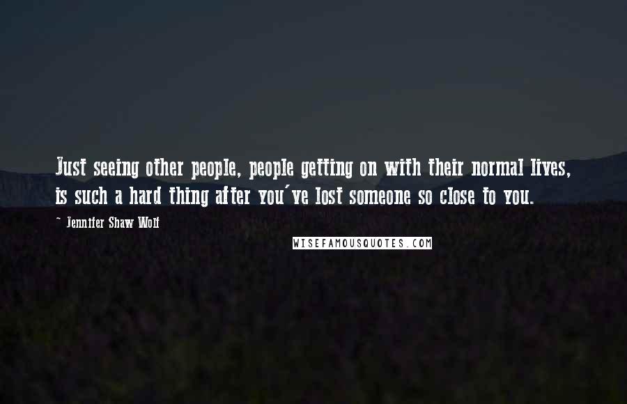 Jennifer Shaw Wolf Quotes: Just seeing other people, people getting on with their normal lives, is such a hard thing after you've lost someone so close to you.