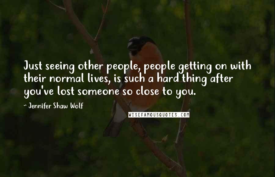 Jennifer Shaw Wolf Quotes: Just seeing other people, people getting on with their normal lives, is such a hard thing after you've lost someone so close to you.