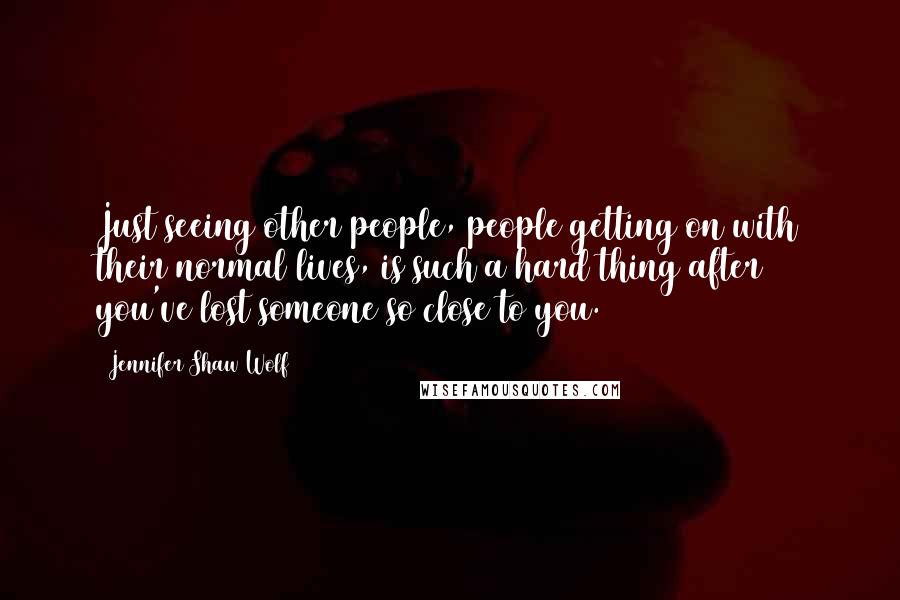 Jennifer Shaw Wolf Quotes: Just seeing other people, people getting on with their normal lives, is such a hard thing after you've lost someone so close to you.