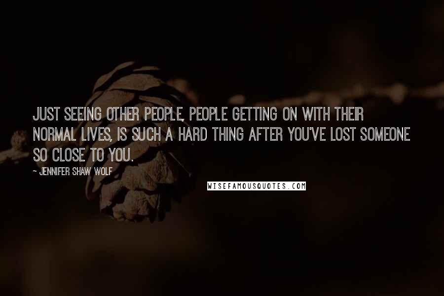 Jennifer Shaw Wolf Quotes: Just seeing other people, people getting on with their normal lives, is such a hard thing after you've lost someone so close to you.