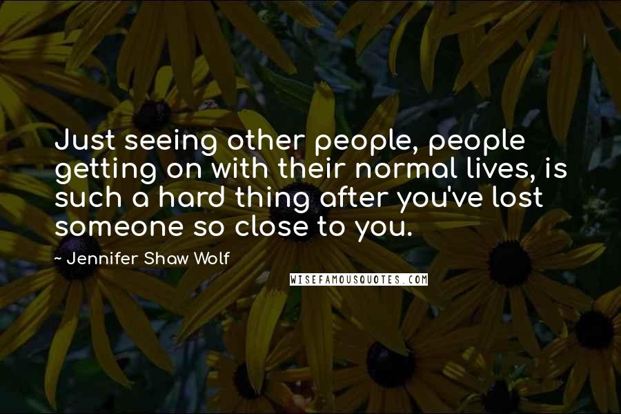 Jennifer Shaw Wolf Quotes: Just seeing other people, people getting on with their normal lives, is such a hard thing after you've lost someone so close to you.