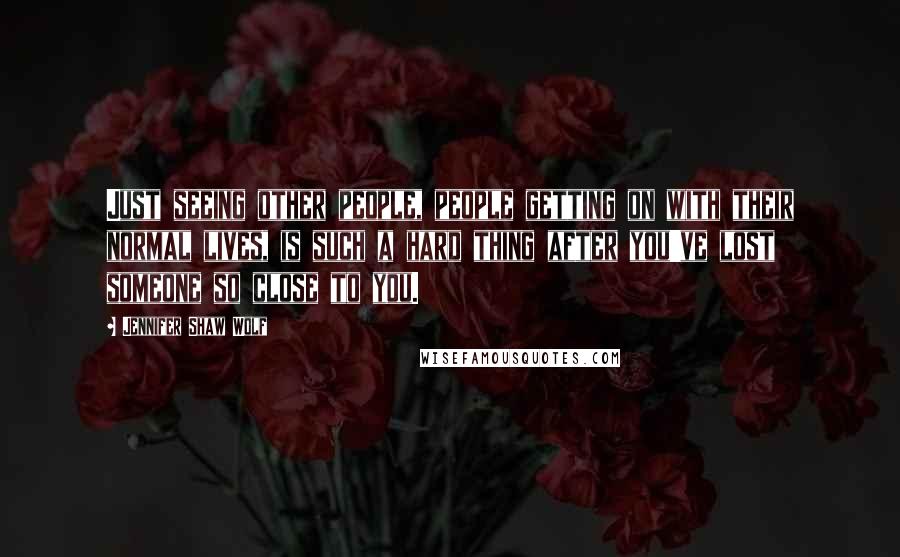 Jennifer Shaw Wolf Quotes: Just seeing other people, people getting on with their normal lives, is such a hard thing after you've lost someone so close to you.