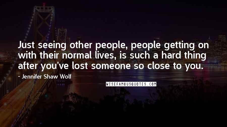 Jennifer Shaw Wolf Quotes: Just seeing other people, people getting on with their normal lives, is such a hard thing after you've lost someone so close to you.